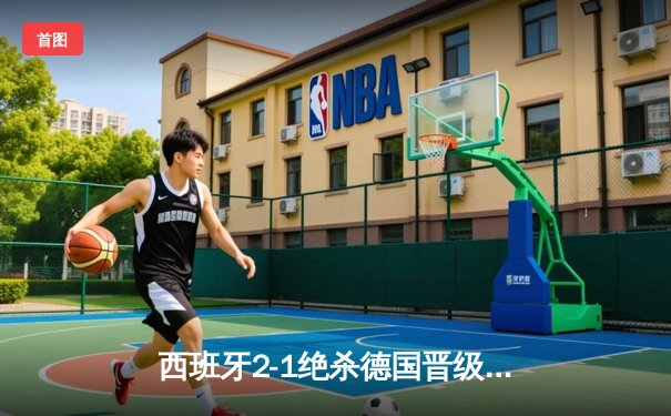 西班牙2-1绝杀德国晋级四强，奥尔莫制胜球引爆斯图加特