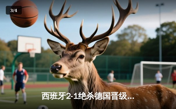 西班牙2-1绝杀德国晋级四强，奥尔莫制胜球引爆斯图加特 - 3