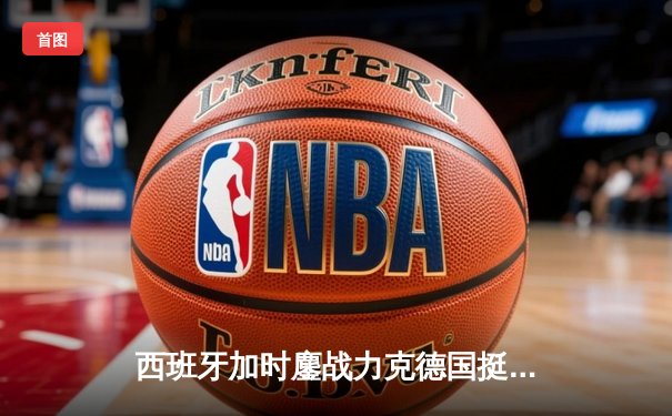 西班牙加时鏖战力克德国挺进四强，青春风暴与钢铁意志的终极对决