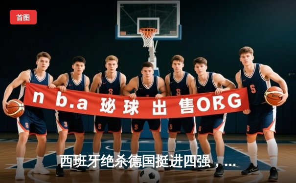 西班牙绝杀德国挺进四强，主场哨与伤病阴影笼罩经典对决