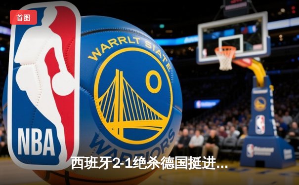 西班牙2-1绝杀德国挺进四强，奥尔莫传射建功引发战术革命讨论