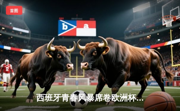 西班牙青春风暴席卷欧洲杯 亚马尔创纪录助斗牛士挺进四强